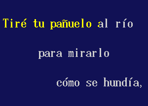 Tir6 tu pa uel0 al rfo

para mirarlo

cdmo se hundfa,