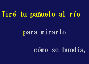 Tir6 tu pa uel0 al rfo

para mirarlo

cdmo se hundfa,