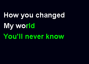 How you changed
My world

You'll never know