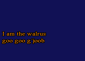 I am the walrus
goo goo g'joob