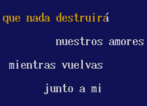 que nada destruir

nuestros amores
mientras vuelvas

junto a mi