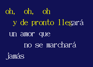 oh, oh, oh
y de pronto llegara

un amor que
no se marchara
jamas