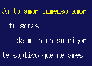 0h tu amor inmenso amor
tu seras

de mi alma su rigor

te suplico que me ames