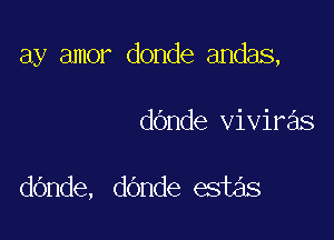 ay amor donde andas,

dOnde viviras

dOnde, dOnde estas