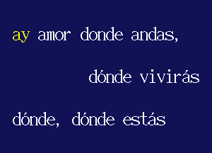 ay amor donde andas,

dOnde viviras

dOnde, dOnde estas