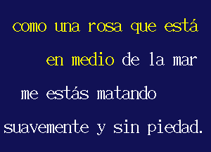 como una rosa que esta
en medio de la mar

me estas matando

suavemente y Sin piedad.