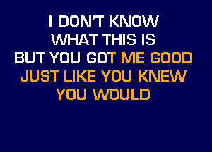 I DON'T KNOW
WHAT THIS IS
BUT YOU GOT ME GOOD
JUST LIKE YOU KNEW
YOU WOULD