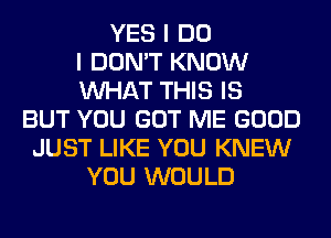 YES I DO
I DON'T KNOW
WHAT THIS IS
BUT YOU GOT ME GOOD
JUST LIKE YOU KNEW
YOU WOULD