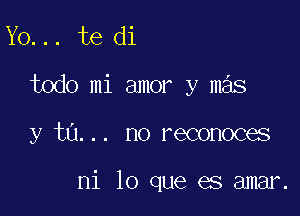 Y0... te di
todo mi amor y mas

y tu... no reconoces

mi lo que es amar.