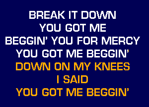 BREAK IT DOWN
YOU GOT ME
BEGGIN' YOU FOR MERCY
YOU GOT ME BEGGIN'
DOWN ON MY KNEES
I SAID
YOU GOT ME BEGGIN'