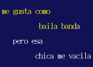 me gusta como

baila banda
pero esa

Chica me vacila