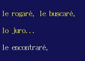 le rogar , 1e buscar ,

10 juro...

1e encontrar ,