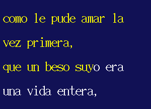 como 1e pude amar 1a

vez primera,

que un beso suyo era

una Vida entera,