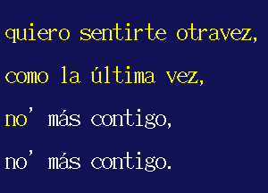 quiero sentirte otravez,

como la altima vez,

no' mas contigo,

n0, mas contigo.