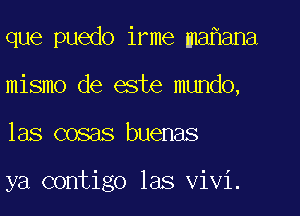 que puedo irme ma ana
mismo de este mundo,

las cosas buenas

ya contigo las Vivi.