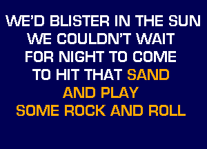 WE'D BLISTER IN THE SUN
WE COULDN'T WAIT
FOR NIGHT TO COME

TO HIT THAT SAND
AND PLAY
SOME ROCK AND ROLL