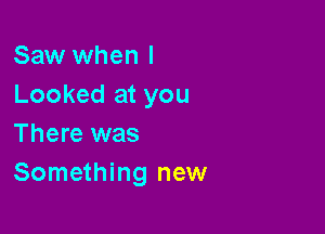 Saw when I
Looked at you

There was
Something new