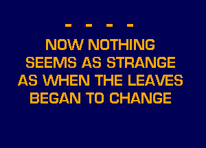 NOW NOTHING
SEEMS AS STRANGE
AS WHEN THE LEAVES
BEGAN TO CHANGE