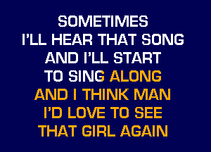 SOMETIMES
I'LL HEAR THAT SONG
AND I'LL START
TO SING ALONG
AND I THINK MAN
I'D LOVE TO SEE
THAT GIRL AGAIN