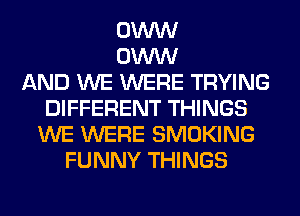 0W
0W
AND WE WERE TRYING
DIFFERENT THINGS
WE WERE SMOKING
FUNNY THINGS