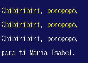 Chibiribiri, poropopo,
Chibiribiri, poropopb,
Chibiribiri, poropopO,

para ti Maria Isabel.