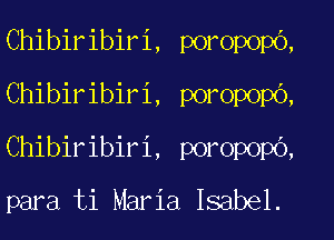 Chibiribiri, poropopo,
Chibiribiri, poropopb,
Chibiribiri, poropopO,

para ti Maria Isabel.