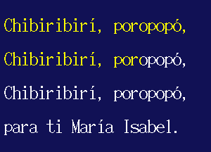 Chibiribiri, poropopo,
Chibiribiri, poropopb,
Chibiribiri, poropopO,

para ti Maria Isabel.