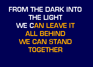 FROM THE DARK INTO
THE LIGHT
WE CAN LEAVE IT
ALL BEHIND
WE CAN STAND
TOGETHER