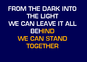 FROM THE DARK INTO
THE LIGHT
WE CAN LEAVE IT ALL
BEHIND
WE CAN STAND
TOGETHER