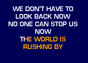 WE DON'T HAVE TO
LOOK BACK NOW
NO ONE CAN STOP US
NOW
THE WORLD IS
RUSHING BY