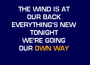 THE WIND IS AT
OUR BACK
EVERYTHING'S NEW
TONIGHT
WE'RE GOING
OUR OWN WAY