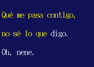 Qu me pasa contigo,

no 8 lo que digo.

0h, nene.