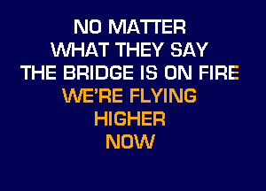 NO MATTER
WHAT THEY SAY
THE BRIDGE IS ON FIRE
WERE FLYING
HIGHER
NOW