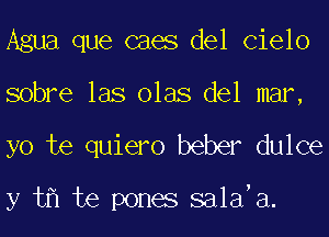 Agua que caes del Cielo
sobre las olas del mar,
yo te quiero beber dulce

y t te pones sa1a a.