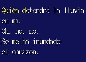 Qui n detendra 1a lluvia
en mi.

Oh, no, no.
Se me ha inundado
e1 corazOn.