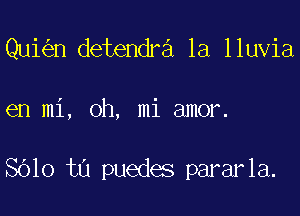 Qui n detendra 1a lluvia

en mi, oh, mi amor.

SOlo ta puedes pararla.