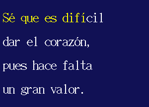 8 que es dificil

dar el corazbn,

pues hace falta

un gran valor.