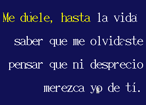 Me ddele, hasta la Vida
saber que me olvidaste
pensar que ni desprecio

merezca yp de ti.