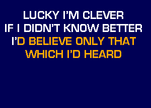 LUCKY I'M CLEVER
IF I DIDN'T KNOW BETTER
I'D BELIEVE ONLY THAT
WHICH I'D HEARD