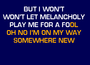 BUT I WON'T
WON'T LET MELANCHOLY
PLAY ME FOR A FOOL
OH NO I'M ON MY WAY
SOMEINHERE NEW