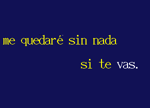 me quedare'z sin nada

Si te vas.