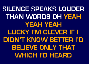 SILENCE SPEAKS LOUDER
THAN WORDS OH YEAH
YEAH YEAH
LUCKY I'M CLEVER IF I
DIDN'T KNOW BETTER I'D
BELIEVE ONLY THAT
WHICH I'D HEARD