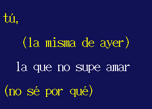 ta,

(la misma de ayer)

la que no supe amar

(no 8 por qu )
