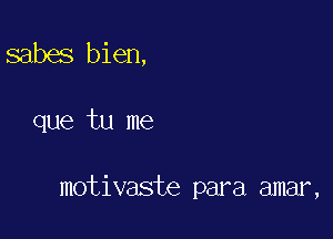 sabes bien,

que tu me

motivaste para amar,
