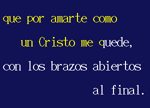 que por amarte como

un Cristo me quede,

con los brazos abiertos

al final.