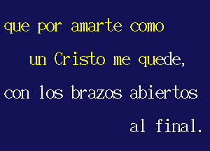 que por amarte como

un Cristo me quede,

con los brazos abiertos

al final.