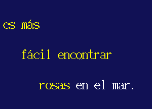 es mas

facil encontrar

rosas en el mar.
