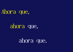 Ahora que,

ahora que,

ahora que.