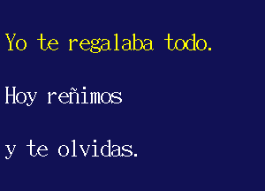 Yo te regalaba todo.

Hoy re imos

y te olvidas.