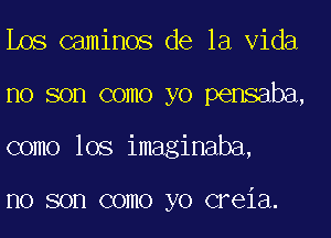 Los caminos de la Vida
no son como yo pensaba,
como lOS imaginaba,

I10 SOD COIIIO yo CFGiEl.